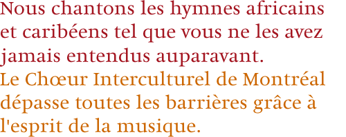 Nous chantons les hymnes africains et carib&eacute;ens tel que vous ne les avez jamais entendus auparavant. Le Ch&oelig;ur Interculturel de Montr&eacute;al d&eacute;passe toutes les barri&egrave;res gr&acirc;ce &agrave; l'esprit de la musique.